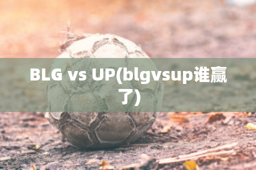 BLG vs UP(blgvsup谁赢了)